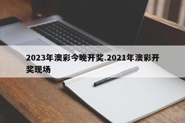 2023年澳彩今晚开奖.2021年澳彩开奖现场